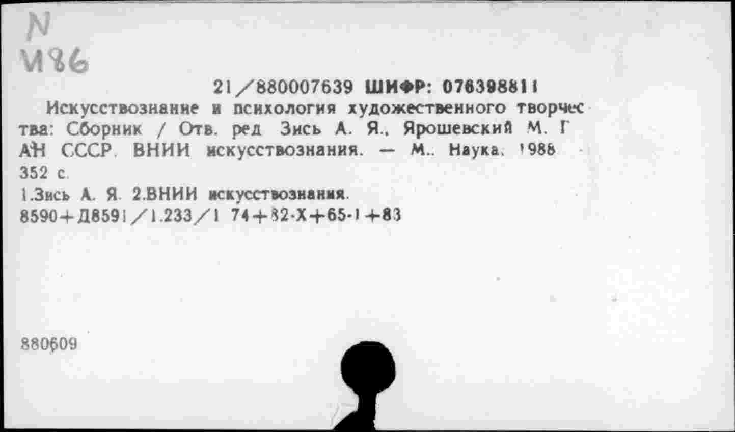 ﻿N
21/880007639 ШИФР: 076398811
Искусствознание и психология художественного творчес тва: Сборник / Отв. ред Зись А. Я., Ярошевский М. Г АН СССР. ВНИИ искусствознания. — М. Наука. 1988 352 с
1.3ись А. Я 2.ВНИИ искусствознания
85904- Д8591/1.233/1 74 + 32-Х + 65-1+83
880609